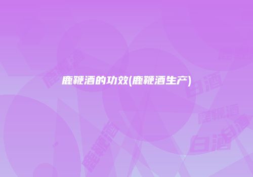 鹿鞭酒的功效(鹿鞭酒生产)