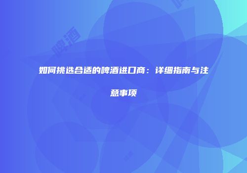 如何挑选合适的啤酒进口商：详细指南与注意事项