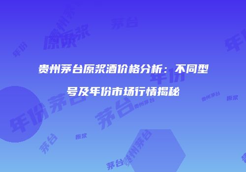 贵州茅台原浆酒价格分析：不同型号及年份市场行情揭秘