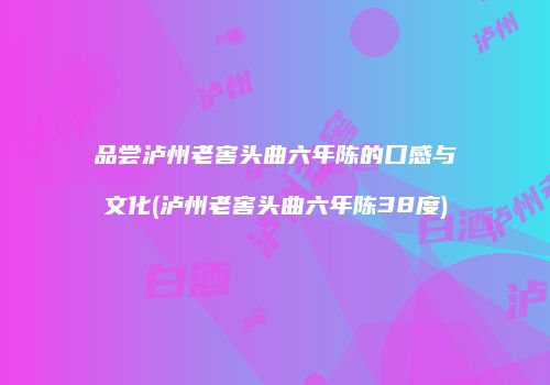 品尝泸州老窖头曲六年陈的口感与文化(泸州老窖头曲六年陈38度)