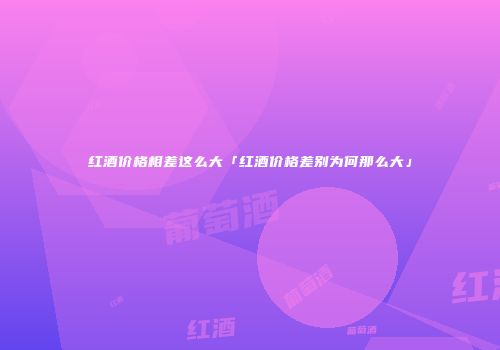 红酒价格相差这么大「红酒价格差别为何那么大」