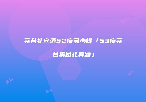 茅台礼宾酒52度多少钱「53度茅台集团礼宾酒」