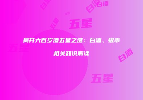 揭开六百岁酒五星之谜：白酒、银币相关知识解读