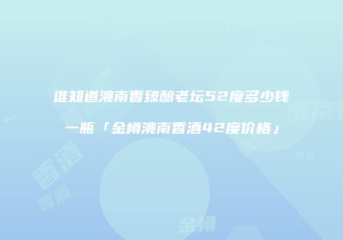 谁知道洮南香臻酿老坛52度多少钱一瓶「金樽洮南香酒42度价格」