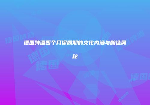 德国啤酒四个月保质期的文化内涵与酿造奥秘
