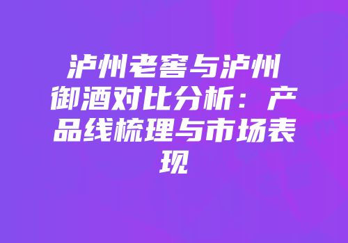 泸州老窖与泸州御酒对比分析：产品线梳理与市场表现
