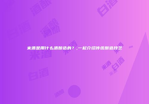 米酒是用什么酒酿造的？,一起介绍传统酿造技艺