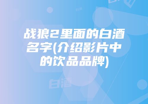战狼2里面的白酒名字(介绍影片中的饮品品牌)