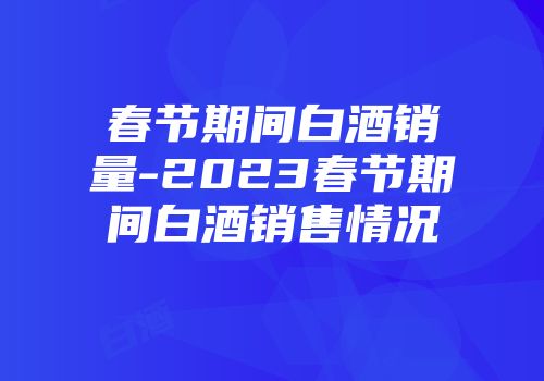 春节期间白酒销量-2023春节期间白酒销售情况