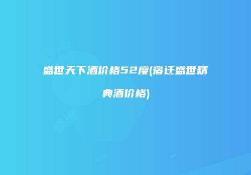 盛世天下酒价格52度(宿迁盛世精典酒价格)