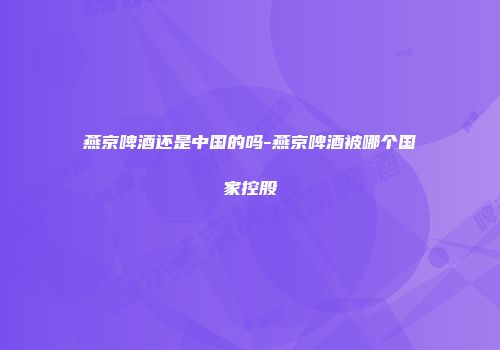 燕京啤酒还是中国的吗-燕京啤酒被哪个国家控股