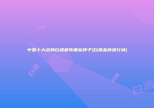 中国十大名牌白酒都有哪些牌子(白酒品牌排行榜)