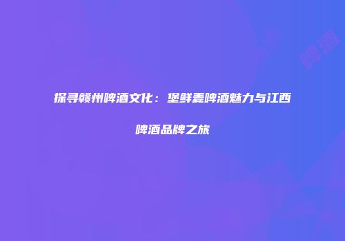 探寻赣州啤酒文化：堡鲜麦啤酒魅力与江西啤酒品牌之旅