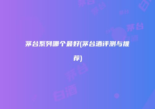 茅台系列哪个最好(茅台酒评测与推荐)