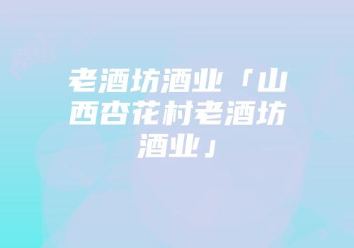 老酒坊酒业「山西杏花村老酒坊酒业」