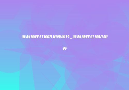 菲利酒庄红酒价格表图片_菲利酒庄红酒价格表