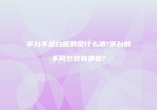 茅台不是白瓶的是什么酒?茅台的不同包装有哪些?