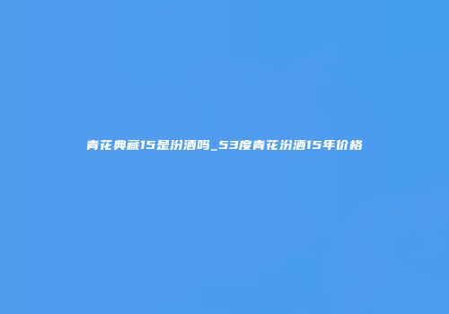 青花典藏15是汾酒吗_53度青花汾酒15年价格