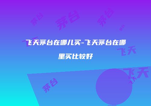 飞天茅台在哪儿买-飞天茅台在哪里买比较好