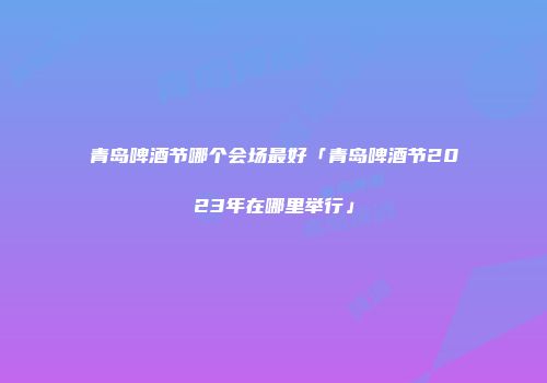 青岛啤酒节哪个会场最好「青岛啤酒节2023年在哪里举行」