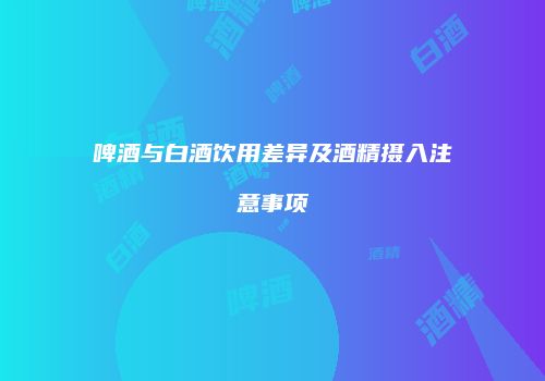 啤酒与白酒饮用差异及酒精摄入注意事项