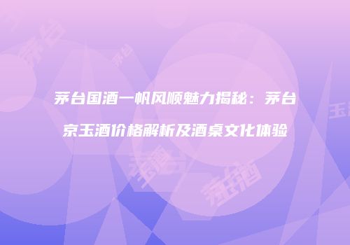 茅台国酒一帆风顺魅力揭秘：茅台京玉酒价格解析及酒桌文化体验