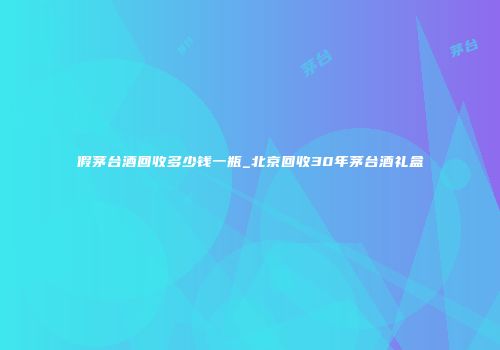 假茅台酒回收多少钱一瓶_北京回收30年茅台酒礼盒