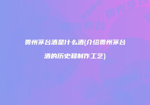 贵州茅台酒是什么酒(介绍贵州茅台酒的历史和制作工艺)