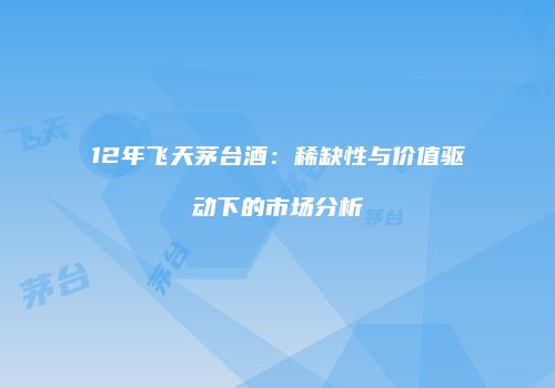 12年飞天茅台酒：稀缺性与价值驱动下的市场分析