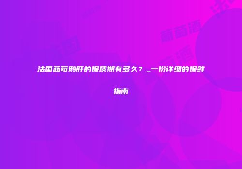 法国蓝莓鹅肝的保质期有多久？_一份详细的保鲜指南