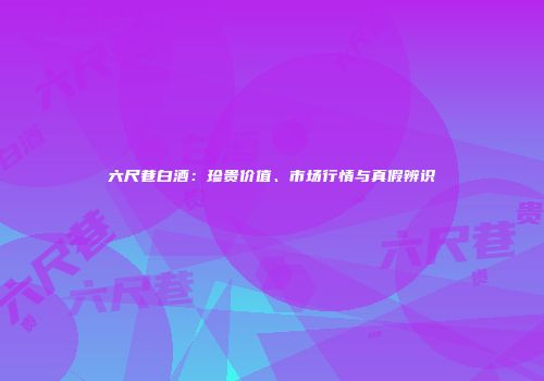 六尺巷白酒：珍贵价值、市场行情与真假辨识