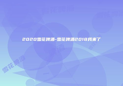 2020雪花啤酒-雪花啤酒2018我来了