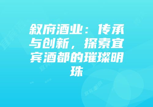 叙府酒业：传承与创新，探索宜宾酒都的璀璨明珠