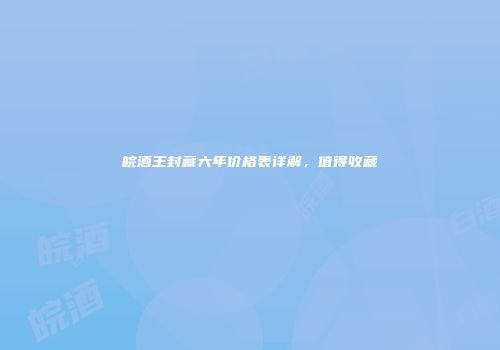 皖酒王封藏六年价格表详解，值得收藏