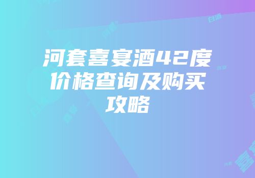河套喜宴酒42度价格查询及购买攻略