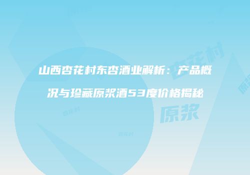 山西杏花村东杏酒业解析：产品概况与珍藏原浆酒53度价格揭秘
