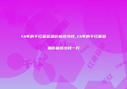 13年的干红葡萄酒价格多少钱_13年的干红葡萄酒价格多少钱一斤