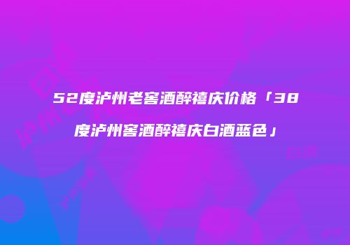 52度泸州老窖酒醉禧庆价格「38度泸州窖酒醉禧庆白酒蓝色」