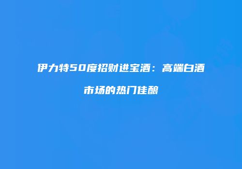 伊力特50度招财进宝酒：高端白酒市场的热门佳酿