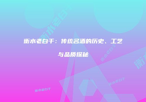 衡水老白干：传统名酒的历史、工艺与品质探秘