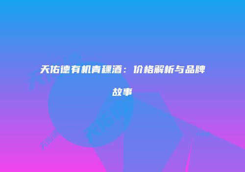 天佑德有机青稞酒：价格解析与品牌故事
