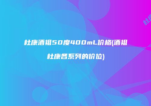 杜康酒祖50度400mL价格(酒祖杜康各系列的价位)