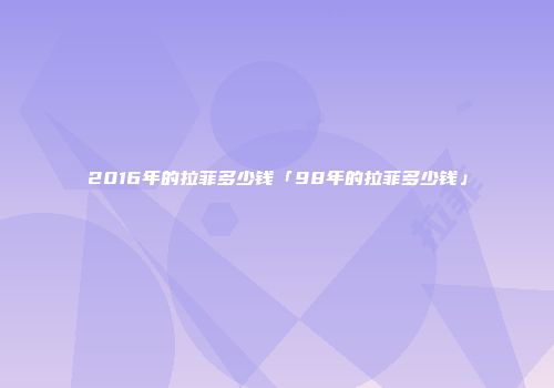 2016年的拉菲多少钱「98年的拉菲多少钱」