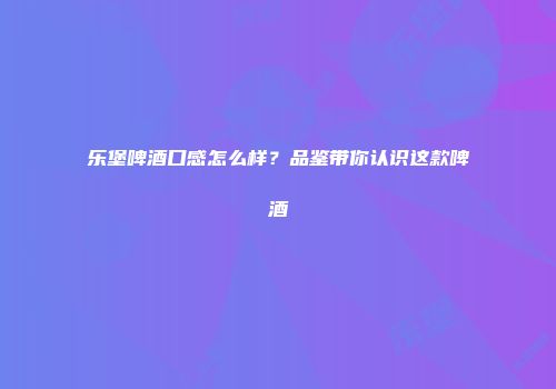 乐堡啤酒口感怎么样？品鉴带你认识这款啤酒