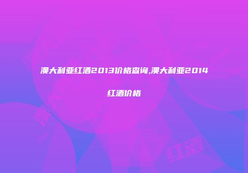澳大利亚红酒2013价格查询,澳大利亚2014红酒价格