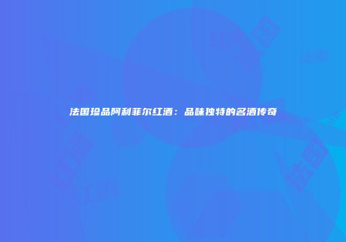 法国珍品阿利菲尔红酒：品味独特的名酒传奇
