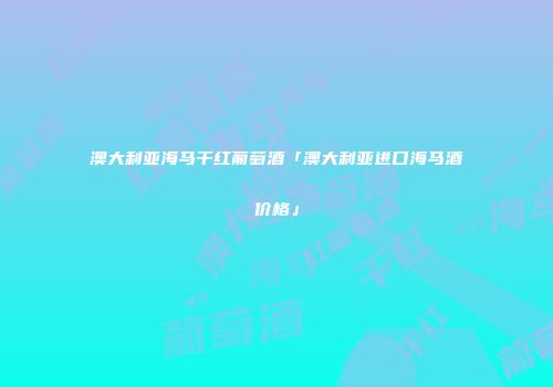 澳大利亚海马干红葡萄酒「澳大利亚进口海马酒价格」