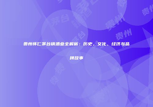 贵州怀仁茅台镇酒业全解析：历史、文化、经济与品牌故事