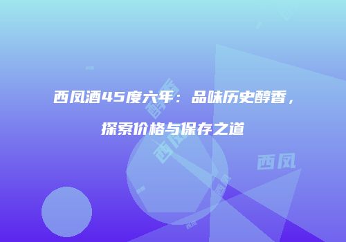 西凤酒45度六年：品味历史醇香，探索价格与保存之道