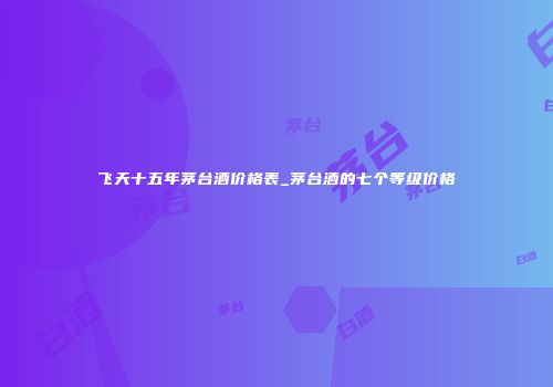 飞天十五年茅台酒价格表_茅台酒的七个等级价格